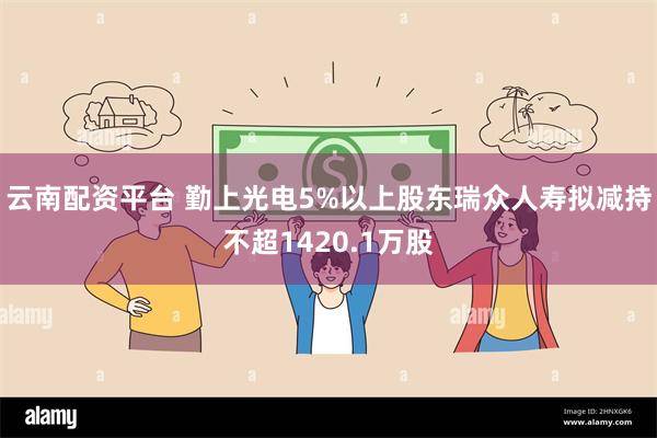 云南配资平台 勤上光电5%以上股东瑞众人寿拟减持不超1420.1万股