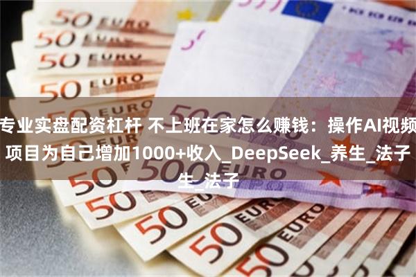 专业实盘配资杠杆 不上班在家怎么赚钱：操作AI视频项目为自己增加1000+收入_DeepSeek_养生_法子