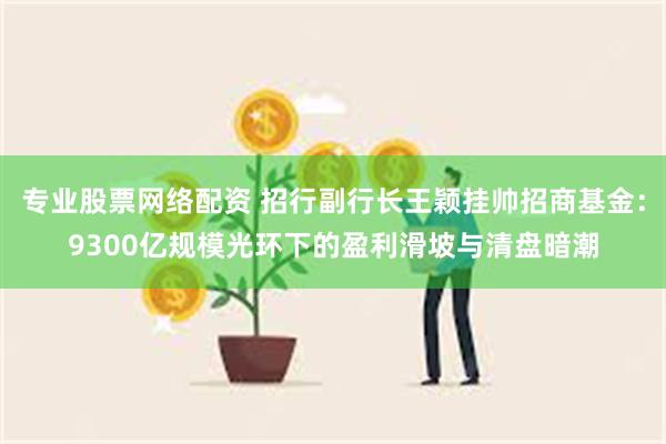 专业股票网络配资 招行副行长王颖挂帅招商基金:9300亿规模光环下的盈利滑坡与清盘暗潮